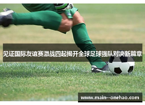 见证国际友谊赛激战四起揭开全球足球强队对决新篇章 见证国际友谊赛激战四起揭开全球足球强队对决新篇章