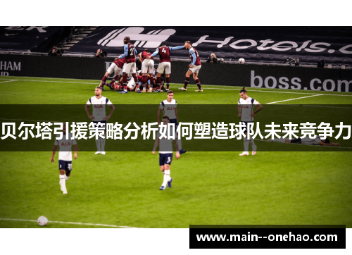 贝尔塔引援策略分析如何塑造球队未来竞争力 贝尔塔引援策略分析如何塑造球队未来竞争力