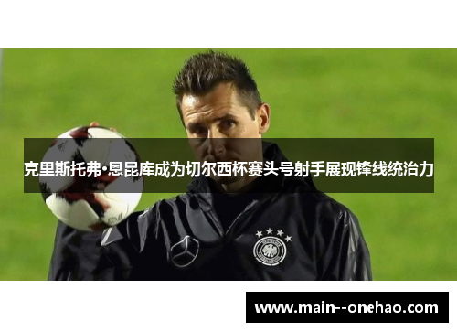 克里斯托弗·恩昆库成为切尔西杯赛头号射手展现锋线统治力